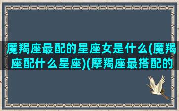 魔羯座最配的星座女是什么(魔羯座配什么星座)(摩羯座最搭配的星座女)