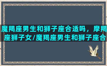 魔羯座男生和狮子座合适吗，摩羯座狮子女/魔羯座男生和狮子座合适吗，摩羯座狮子女-我的网站