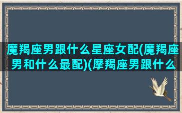 魔羯座男跟什么星座女配(魔羯座男和什么最配)(摩羯座男跟什么星座女配)