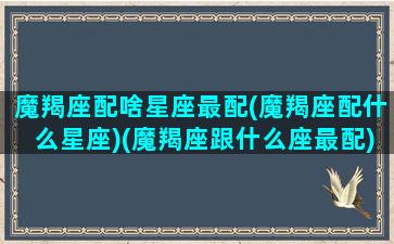 魔羯座配啥星座最配(魔羯座配什么星座)(魔羯座跟什么座最配)