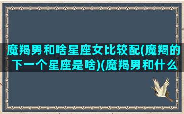 魔羯男和啥星座女比较配(魔羯的下一个星座是啥)(魔羯男和什么星座)