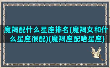 魔羯配什么星座排名(魔羯女和什么星座很配)(魔羯座配啥星座)