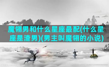 魔翎男和什么星座最配(什么星座是渣男)(男主叫魔翎的小说)