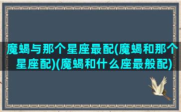 魔蝎与那个星座最配(魔蝎和那个星座配)(魔蝎和什么座最般配)