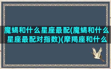 魔蝎和什么星座最配(魔蝎和什么星座最配对指数)(摩羯座和什么最般配)