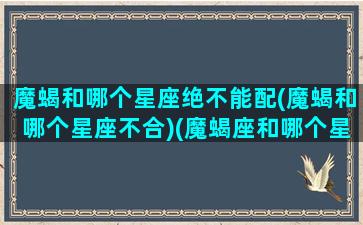 魔蝎和哪个星座绝不能配(魔蝎和哪个星座不合)(魔蝎座和哪个星座匹配)