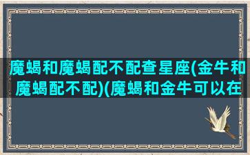 魔蝎和魔蝎配不配查星座(金牛和魔蝎配不配)(魔蝎和金牛可以在一起很久吗)