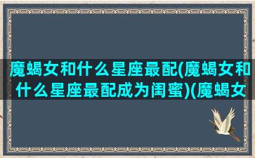 魔蝎女和什么星座最配(魔蝎女和什么星座最配成为闺蜜)(魔蝎女跟什么星座比较合得来)