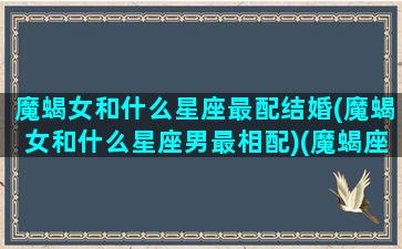 魔蝎女和什么星座最配结婚(魔蝎女和什么星座男最相配)(魔蝎座女与什么座最般配)