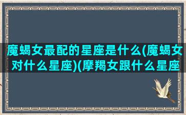 魔蝎女最配的星座是什么(魔蝎女对什么星座)(摩羯女跟什么星座匹配呀)