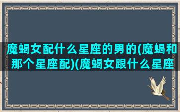 魔蝎女配什么星座的男的(魔蝎和那个星座配)(魔蝎女跟什么星座比较合得来)