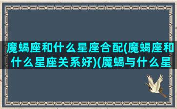 魔蝎座和什么星座合配(魔蝎座和什么星座关系好)(魔蝎与什么星座最配)