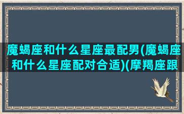 魔蝎座和什么星座最配男(魔蝎座和什么星座配对合适)(摩羯座跟哪个星座最般配)