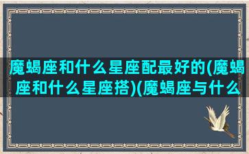 魔蝎座和什么星座配最好的(魔蝎座和什么星座搭)(魔蝎座与什么星座搭)