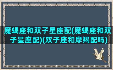 魔蝎座和双子星座配(魔蝎座和双子星座配)(双子座和摩羯配吗)