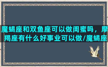 魔蝎座和双鱼座可以做闺蜜吗，摩羯座有什么好事业可以做/魔蝎座和双鱼座可以做闺蜜吗，摩羯座有什么好事业可以做-我的网站