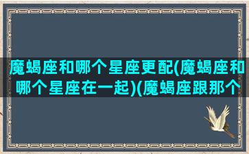 魔蝎座和哪个星座更配(魔蝎座和哪个星座在一起)(魔蝎座跟那个星座最配)