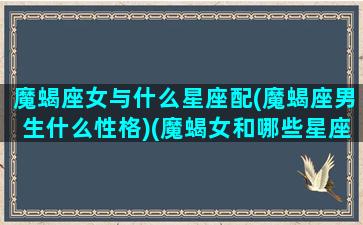 魔蝎座女与什么星座配(魔蝎座男生什么性格)(魔蝎女和哪些星座最配)