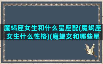 魔蝎座女生和什么星座配(魔蝎座女生什么性格)(魔蝎女和哪些星座最配)