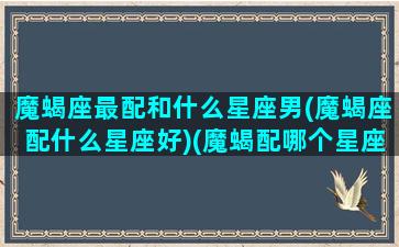 魔蝎座最配和什么星座男(魔蝎座配什么星座好)(魔蝎配哪个星座)