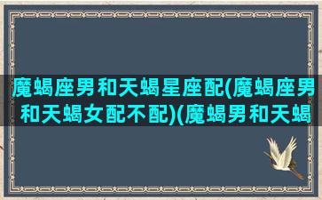 魔蝎座男和天蝎星座配(魔蝎座男和天蝎女配不配)(魔蝎男和天蝎座女配吗)