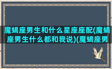 魔蝎座男生和什么星座座配(魔蝎座男生什么都和我说)(魔蝎座男配什么星座女生)