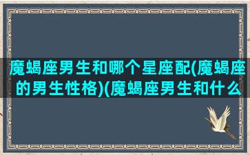 魔蝎座男生和哪个星座配(魔蝎座的男生性格)(魔蝎座男生和什么星座配)