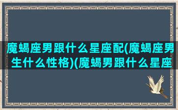 魔蝎座男跟什么星座配(魔蝎座男生什么性格)(魔蝎男跟什么星座最配)