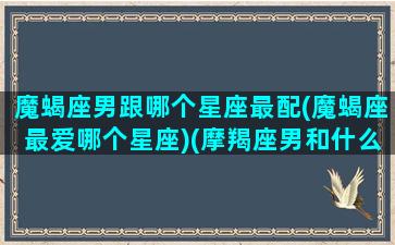 魔蝎座男跟哪个星座最配(魔蝎座最爱哪个星座)(摩羯座男和什么星座女人匹配)