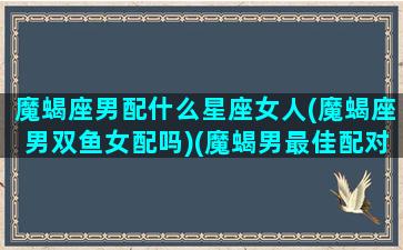 魔蝎座男配什么星座女人(魔蝎座男双鱼女配吗)(魔蝎男最佳配对星座)