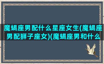 魔蝎座男配什么星座女生(魔蝎座男配狮子座女)(魔蝎座男和什么星座女配)