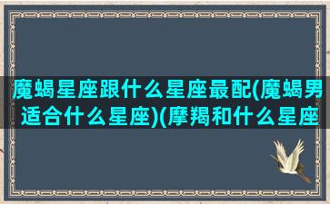 魔蝎星座跟什么星座最配(魔蝎男适合什么星座)(摩羯和什么星座最配)