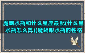 魔蝎水瓶和什么星座最配(什么星水瓶怎么算)(魔蝎跟水瓶的性格分析)