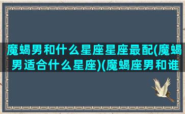 魔蝎男和什么星座星座最配(魔蝎男适合什么星座)(魔蝎座男和谁最配)