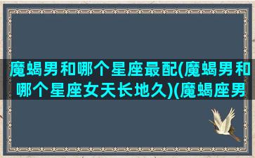 魔蝎男和哪个星座最配(魔蝎男和哪个星座女天长地久)(魔蝎座男配什么星座女生)