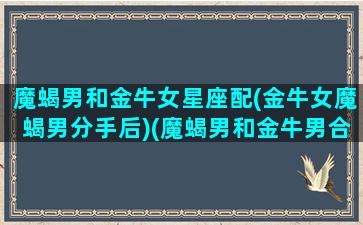 魔蝎男和金牛女星座配(金牛女魔蝎男分手后)(魔蝎男和金牛男合适吗)