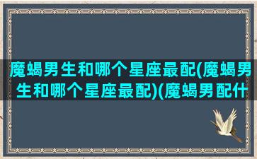 魔蝎男生和哪个星座最配(魔蝎男生和哪个星座最配)(魔蝎男配什么星座女生)