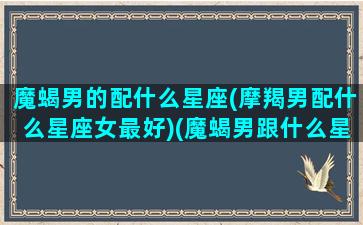 魔蝎男的配什么星座(摩羯男配什么星座女最好)(魔蝎男跟什么星座最合适)