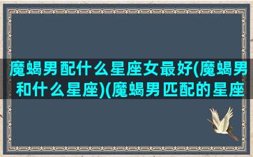 魔蝎男配什么星座女最好(魔蝎男和什么星座)(魔蝎男匹配的星座配对)