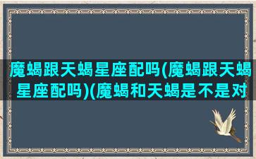 魔蝎跟天蝎星座配吗(魔蝎跟天蝎星座配吗)(魔蝎和天蝎是不是对方的克星)