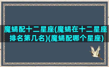 魔蝎配十二星座(魔蝎在十二星座排名第几名)(魔蝎配哪个星座)