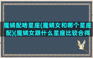 魔蝎配啥星座(魔蝎女和哪个星座配)(魔蝎女跟什么星座比较合得来)