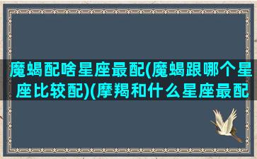 魔蝎配啥星座最配(魔蝎跟哪个星座比较配)(摩羯和什么星座最配)