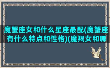 魔蟹座女和什么星座最配(魔蟹座有什么特点和性格)(魔羯女和哪个星座最配)