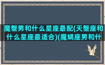 魔蟹男和什么星座最配(天蟹座和什么星座最适合)(魔蝎座男和什么星座最配)