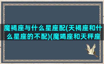 魔褐座与什么星座配(天褐座和什么星座的不配)(魔竭座和天秤座配吗)