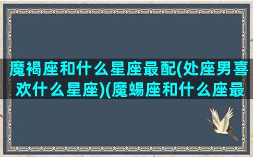 魔褐座和什么星座最配(处座男喜欢什么星座)(魔蜴座和什么座最配)