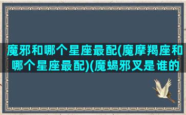 魔邪和哪个星座最配(魔摩羯座和哪个星座最配)(魔蝎邪叉是谁的)