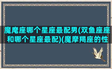 魔麾座哪个星座最配男(双鱼座座和哪个星座最配)(魔摩羯座的性格是什么)