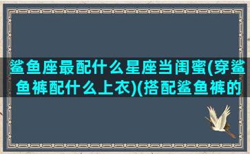 鲨鱼座最配什么星座当闺蜜(穿鲨鱼裤配什么上衣)(搭配鲨鱼裤的裙子叫什么)